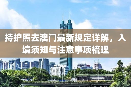 持护照去澳门最新规定详解，入境须知与注意事项梳理