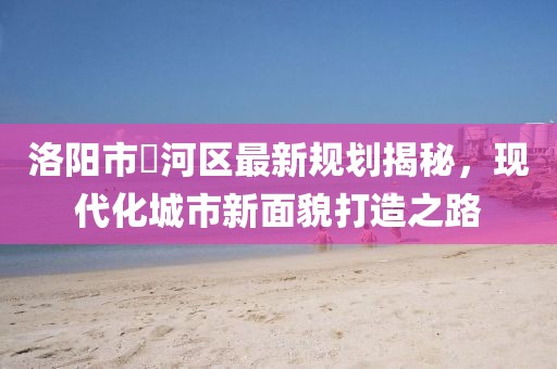 洛阳市瀍河区最新规划揭秘，现代化城市新面貌打造之路