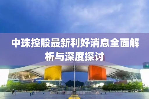 中珠控股最新利好消息全面解析与深度探讨