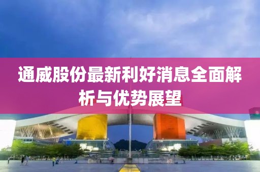 通威股份最新利好消息全面解析与优势展望