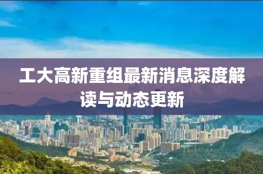 工大高新重组最新消息深度解读与动态更新