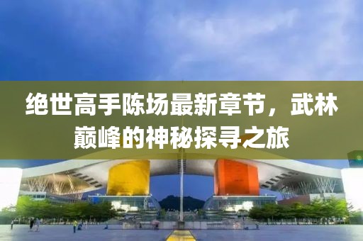 绝世高手陈场最新章节，武林巅峰的神秘探寻之旅