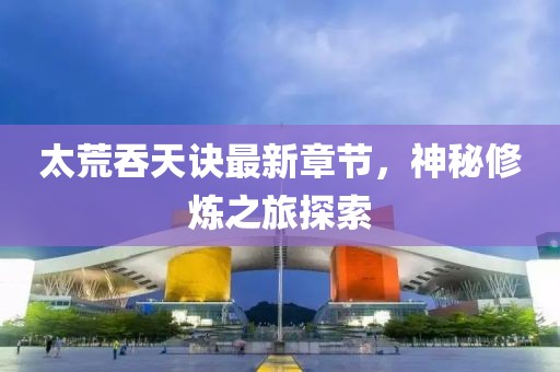 太荒吞天诀最新章节，神秘修炼之旅探索