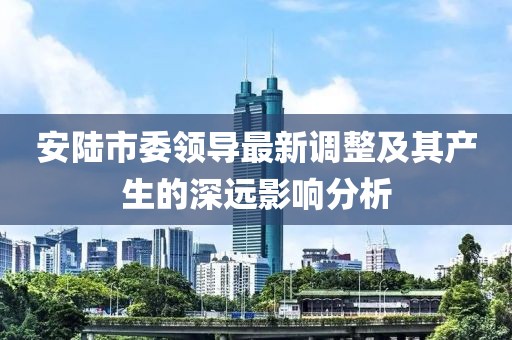安陆市委领导最新调整及其产生的深远影响分析
