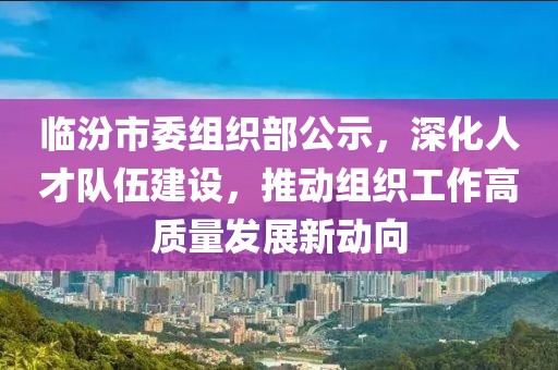 临汾市委组织部公示，深化人才队伍建设，推动组织工作高质量发展新动向