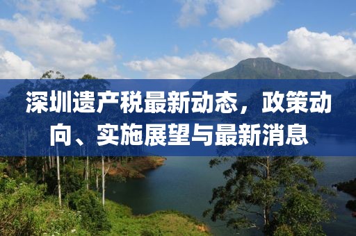 深圳遗产税最新动态，政策动向、实施展望与最新消息