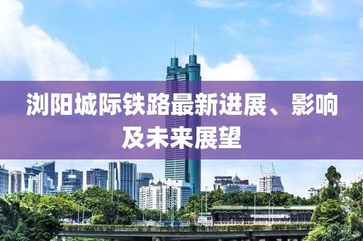 浏阳城际铁路最新进展、影响及未来展望