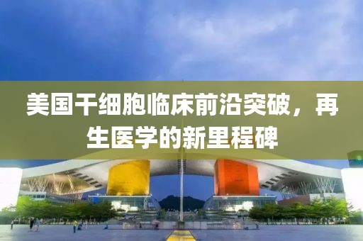 美国干细胞临床前沿突破，再生医学的新里程碑