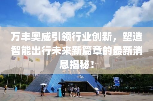 万丰奥威引领行业创新，塑造智能出行未来新篇章的最新消息揭秘！
