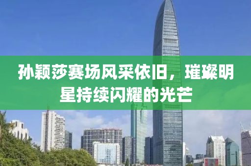 孙颖莎赛场风采依旧，璀璨明星持续闪耀的光芒