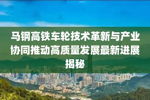 马钢高铁车轮技术革新与产业协同推动高质量发展最新进展揭秘