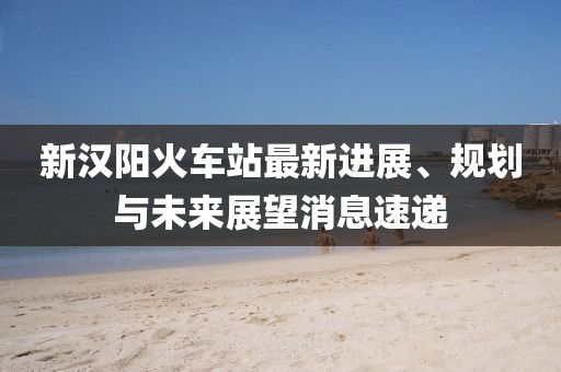 新汉阳火车站最新进展、规划与未来展望消息速递