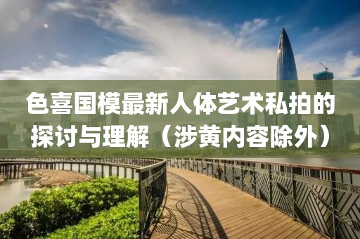 色喜国模最新人体艺术私拍的探讨与理解（涉黄内容除外）