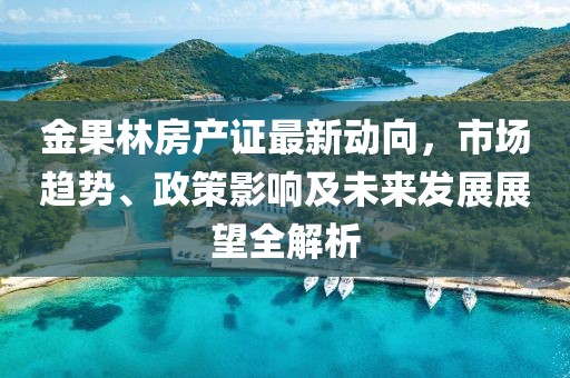 金果林房产证最新动向，市场趋势、政策影响及未来发展展望全解析