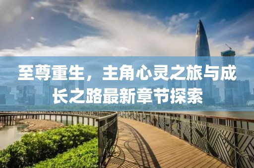 至尊重生，主角心灵之旅与成长之路最新章节探索