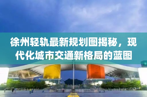 徐州轻轨最新规划图揭秘，现代化城市交通新格局的蓝图