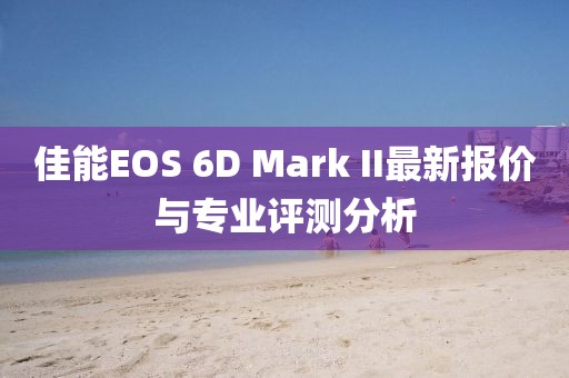 佳能EOS 6D Mark II最新报价与专业评测分析