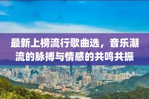 最新上榜流行歌曲选，音乐潮流的脉搏与情感的共鸣共振
