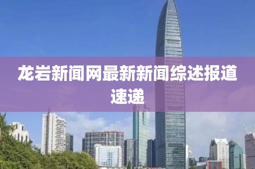 龙岩新闻网最新新闻综述报道速递