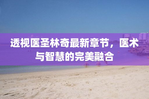 透视医圣林奇最新章节，医术与智慧的完美融合