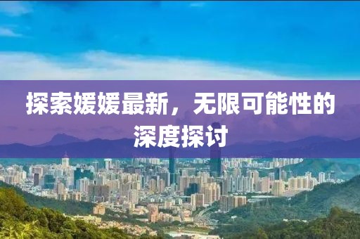 探索媛媛最新，无限可能性的深度探讨