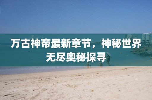 万古神帝最新章节，神秘世界无尽奥秘探寻