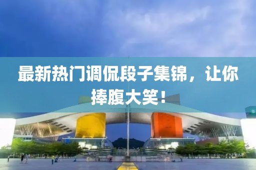 最新热门调侃段子集锦，让你捧腹大笑！