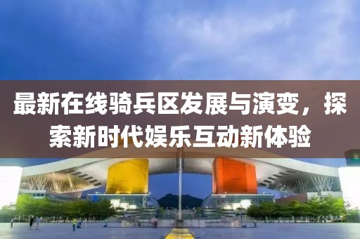 最新在线骑兵区发展与演变，探索新时代娱乐互动新体验