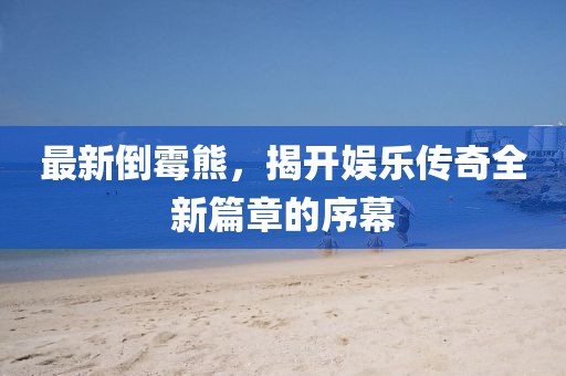 最新倒霉熊，揭开娱乐传奇全新篇章的序幕