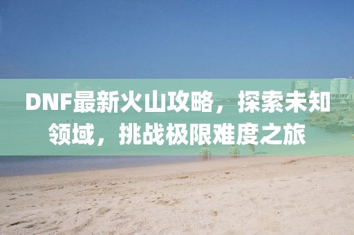 DNF最新火山攻略，探索未知领域，挑战极限难度之旅