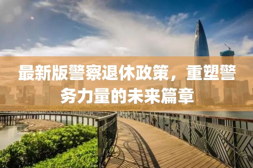 最新版警察退休政策，重塑警务力量的未来篇章
