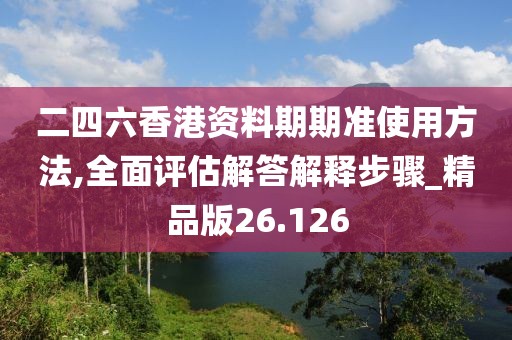二四六香港资料期期准使用方法,全面评估解答解释步骤_精品版26.126