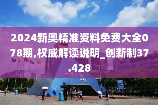 2024新奥精准资料免费大全078期,权威解读说明_创新制37.428