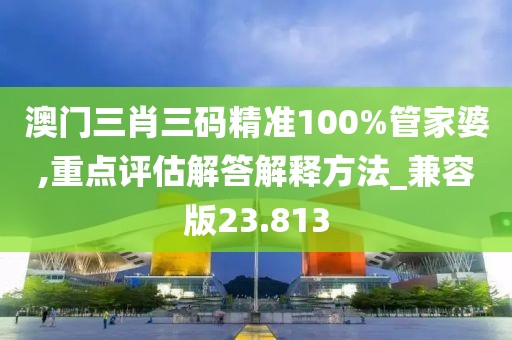 澳门三肖三码精准100%管家婆,重点评估解答解释方法_兼容版23.813