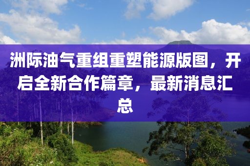 洲际油气重组重塑能源版图，开启全新合作篇章，最新消息汇总
