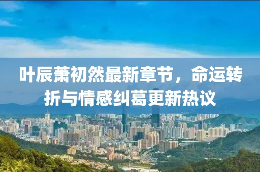 叶辰萧初然最新章节，命运转折与情感纠葛更新热议