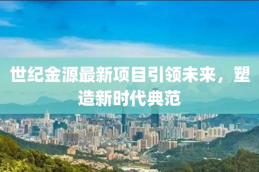 世纪金源最新项目引领未来，塑造新时代典范