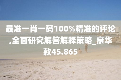 最准一肖一码100%精准的评论,全面研究解答解释策略_豪华款45.865