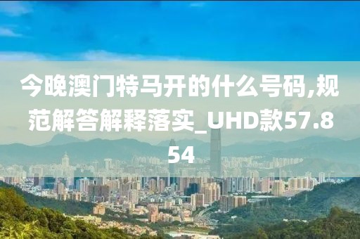今晚澳门特马开的什么号码,规范解答解释落实_UHD款57.854