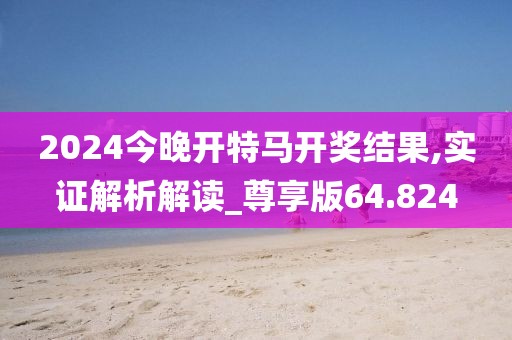 2024今晚开特马开奖结果,实证解析解读_尊享版64.824