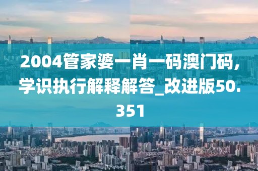 2004管家婆一肖一码澳门码,学识执行解释解答_改进版50.351