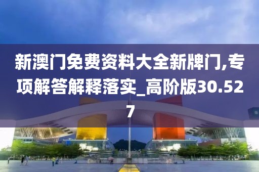 新澳门免费资料大全新牌门,专项解答解释落实_高阶版30.527