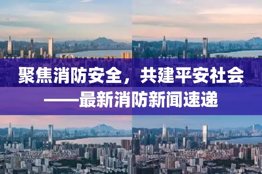 聚焦消防安全，共建平安社会——最新消防新闻速递