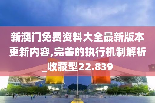 新澳门免费资料大全最新版本更新内容,完善的执行机制解析_收藏型22.839