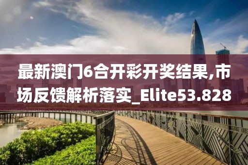 最新澳门6合开彩开奖结果,市场反馈解析落实_Elite53.828