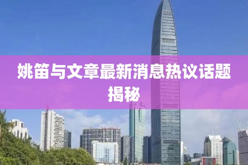 姚笛与文章最新消息热议话题揭秘