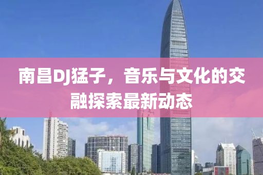 南昌DJ猛子，音乐与文化的交融探索最新动态