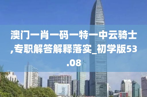 澳门一肖一码一特一中云骑士,专职解答解释落实_初学版53.08