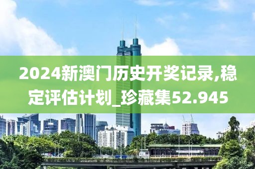 2024新澳门历史开奖记录,稳定评估计划_珍藏集52.945