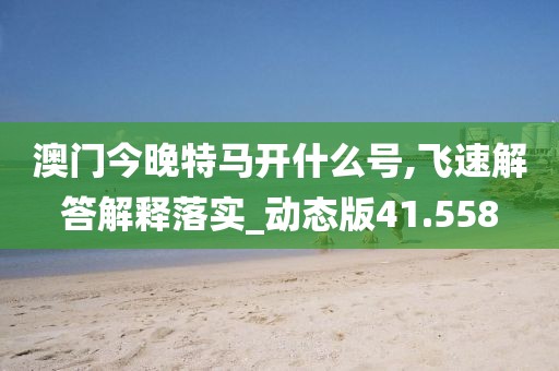 澳门今晚特马开什么号,飞速解答解释落实_动态版41.558